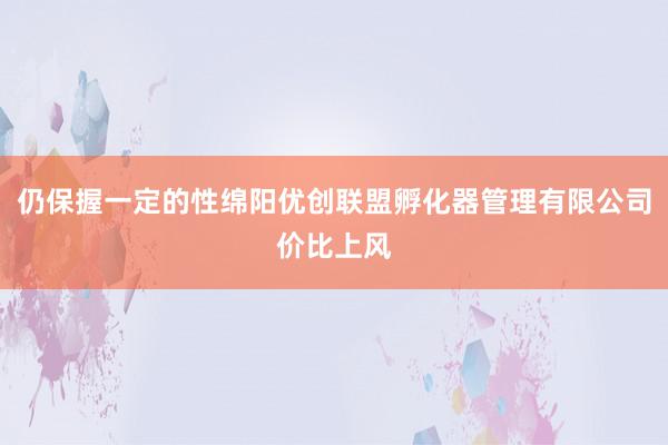 仍保握一定的性绵阳优创联盟孵化器管理有限公司价比上风