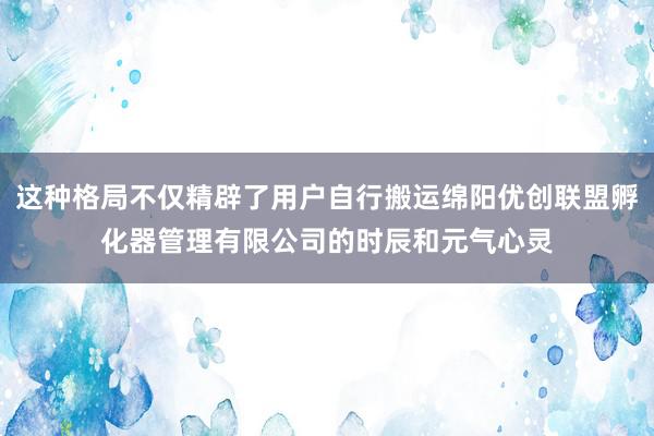 这种格局不仅精辟了用户自行搬运绵阳优创联盟孵化器管理有限公司的时辰和元气心灵